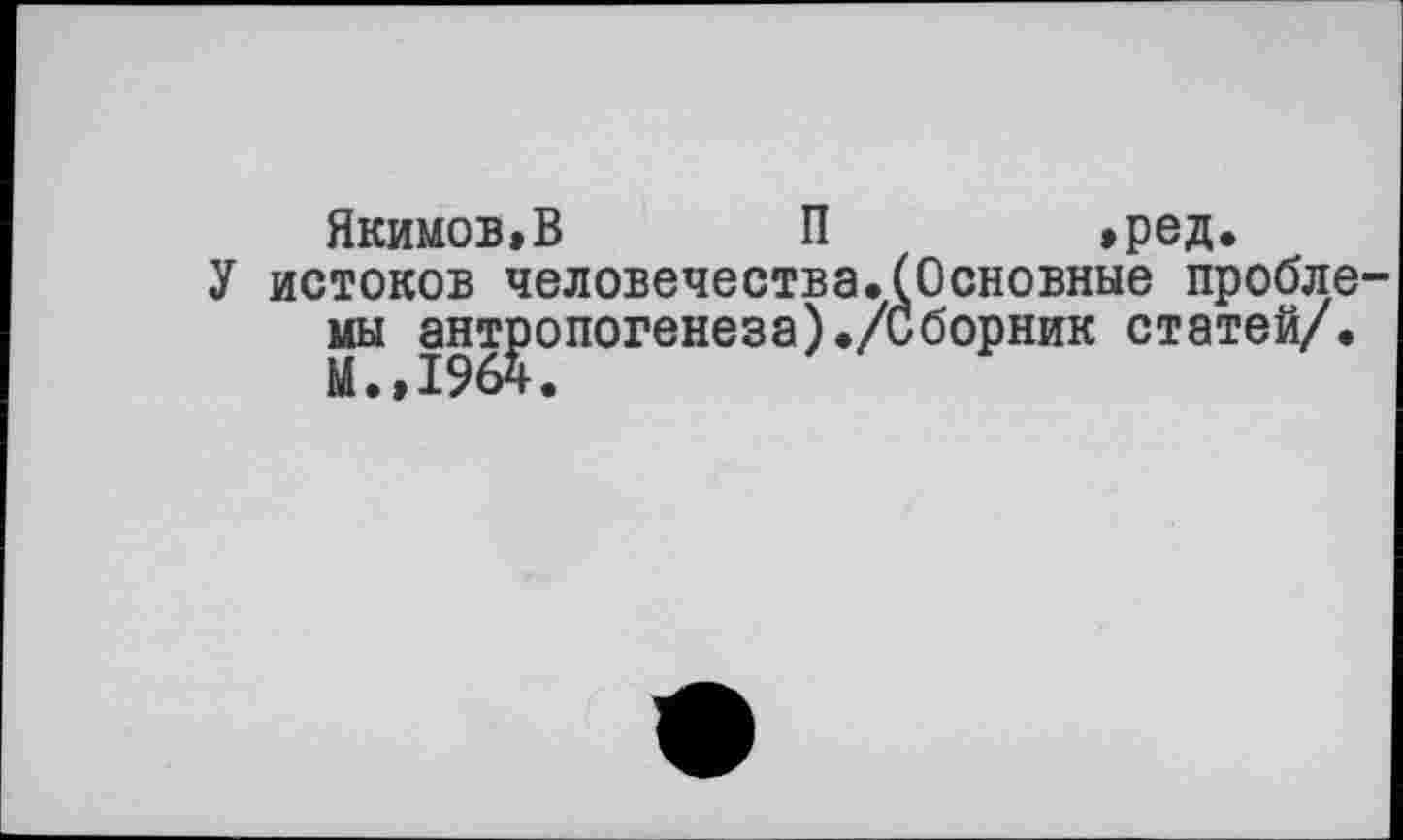 ﻿Якимов»В П	»ред.
У истоков человечества.(Основные пробле мы антропогенеза)./Сборник статей/.